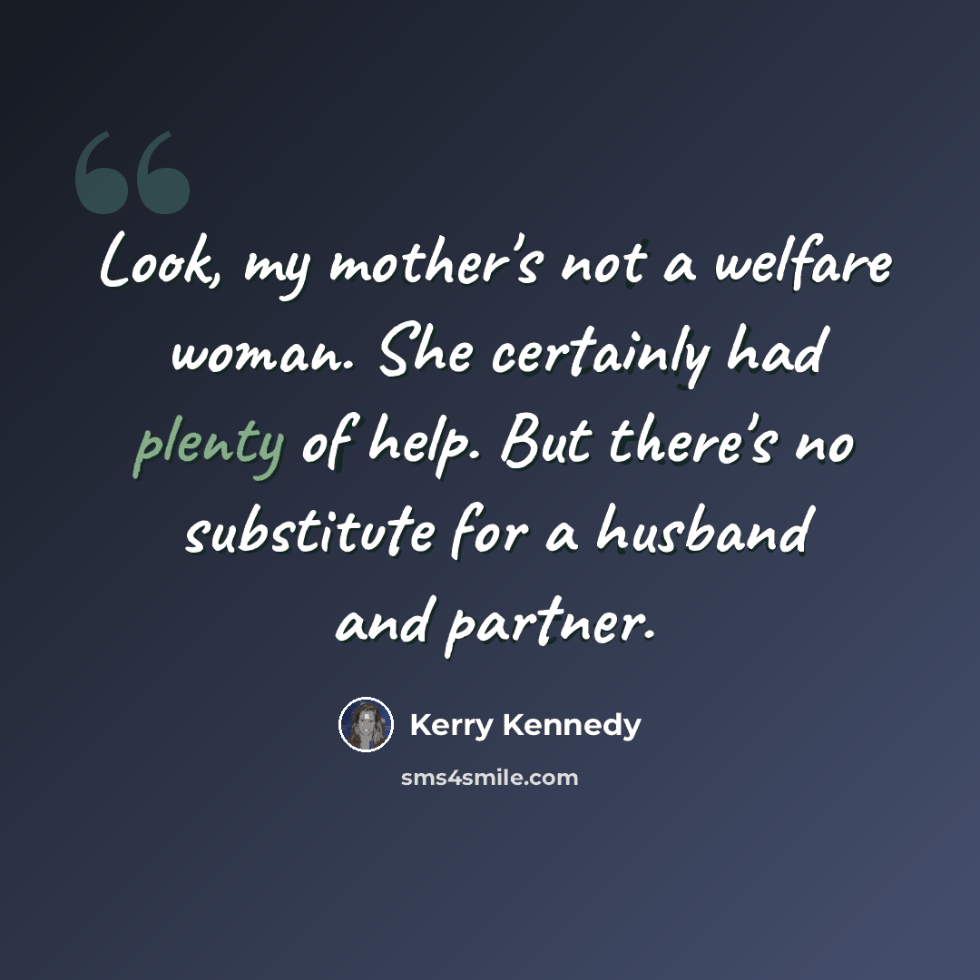 “Look, my mother's not a welfare woman. She certainly had plenty of help. But there's no substitute for a husband and partner.” quote by Kerry Kennedy