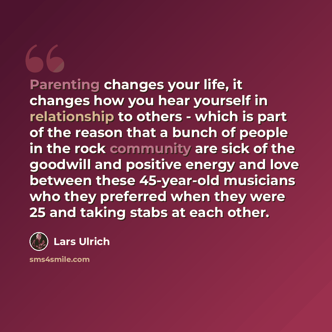 “Parenting changes your life, it changes how you hear yourself in relationship to others - which is part of the reason that a bunch of people in the rock community are sick of the goodwill and positive energy and love between these 45-year-old musicians who they preferred when they were 25 and…” quote by Lars Ulrich