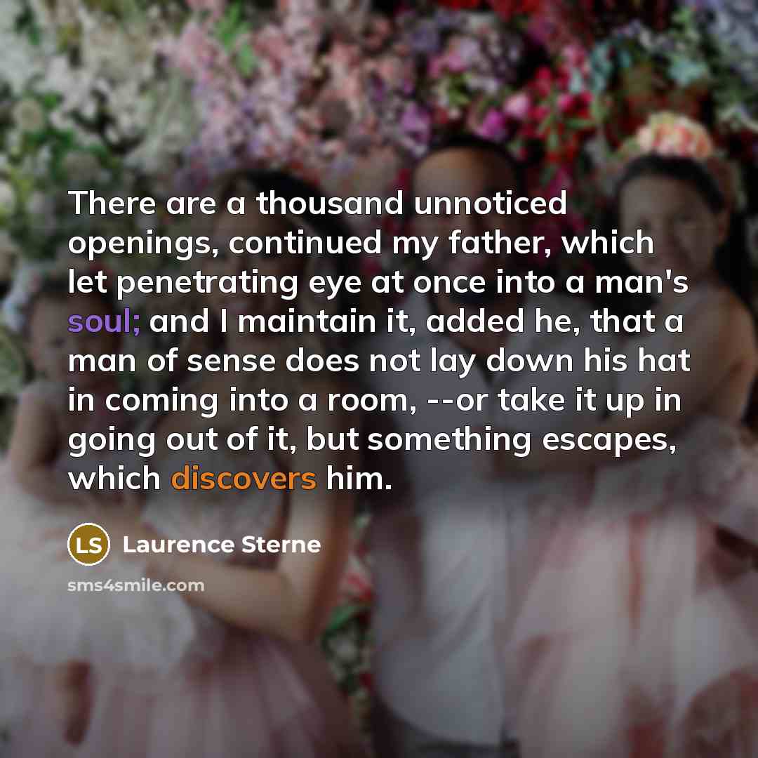 “There are a thousand unnoticed openings, continued my father, which let penetrating eye at once into a man's soul; and I maintain it, added he, that a man of sense does not lay down his hat in coming into a room, --or take it up in going out of it, but something escapes, which discovers him.” quote by Laurence Sterne