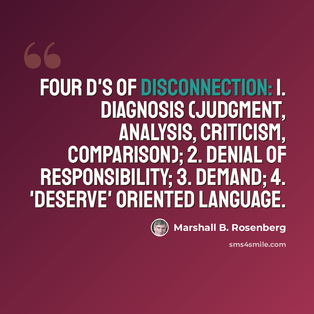 “Four D's of Disconnection: 1. Diagnosis (judgment, analysis, criticism, comparison); 2. Denial of Responsibility; 3. Demand; 4. 'Deserve' oriented language.” quote by Marshall B. Rosenberg