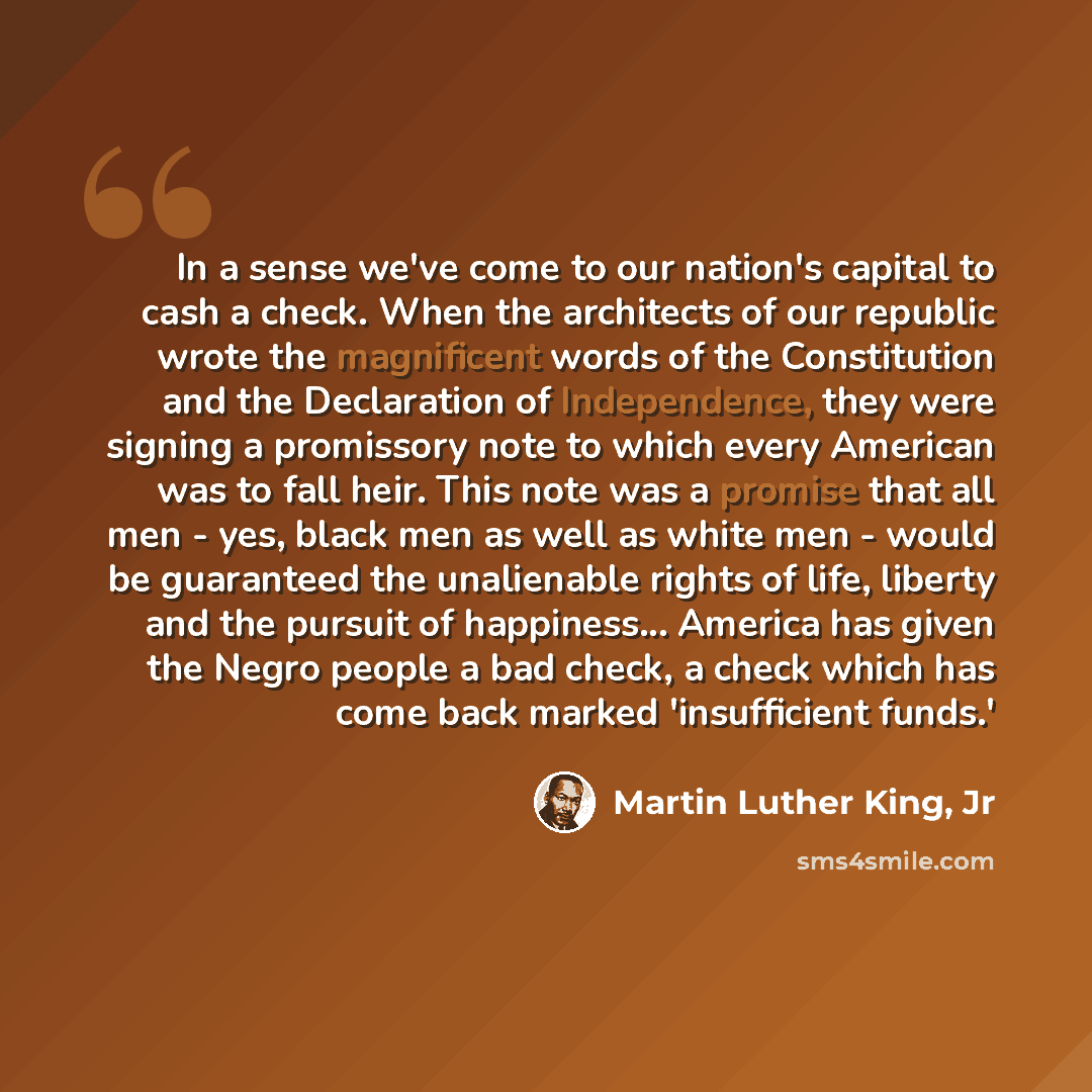 “In a sense we've come to our nation's capital to cash a check. When the architects of our republic wrote the magnificent words of the Constitution and the Declaration of Independence, they were signing a promissory note to which every American was to fall heir. This note was a promise that all men…” quote by Martin Luther King, Jr