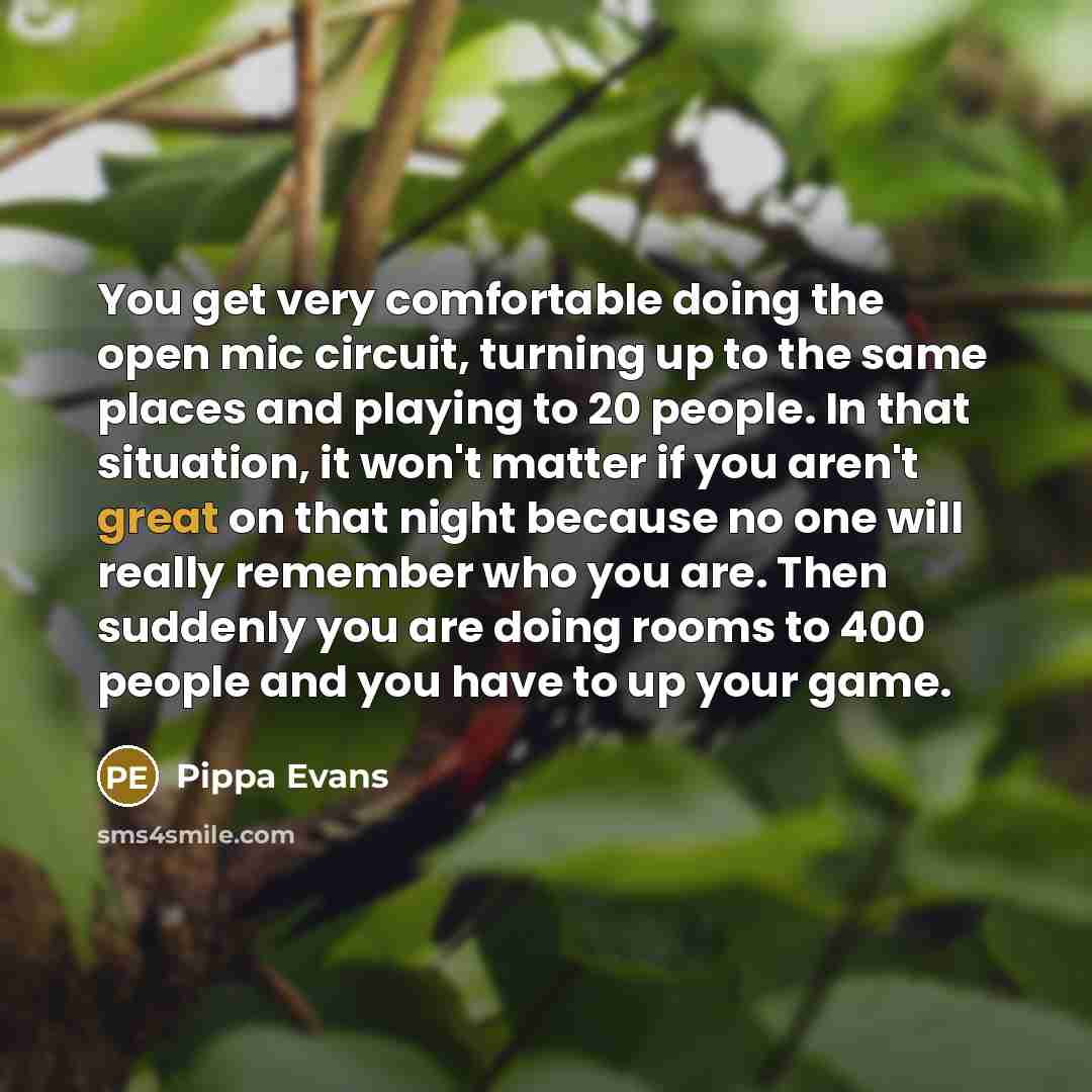 “You get very comfortable doing the open mic circuit, turning up to the same places and playing to 20 people. In that situation, it won't matter if you aren't great on that night because no one will really remember who you are. Then suddenly you are doing rooms to 400 people and you have to up your…” quote by Pippa Evans