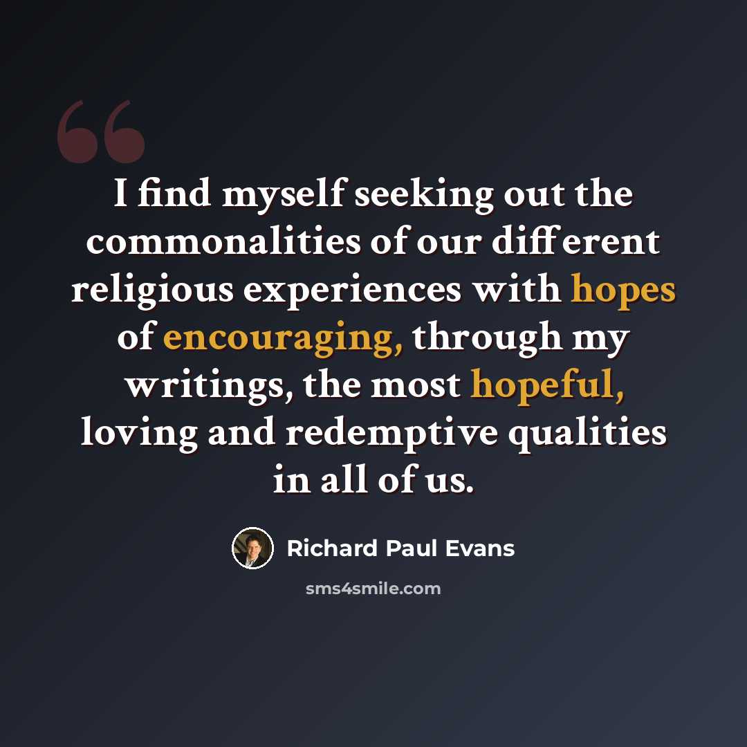 “I find myself seeking out the commonalities of our different religious experiences with hopes of encouraging, through my writings, the most hopeful, loving and redemptive qualities in all of us.” quote by Richard Paul Evans