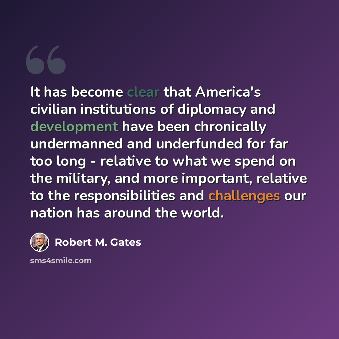 “It has become clear that America's civilian institutions of diplomacy and development have been chronically undermanned and underfunded for far too long - relative to what we spend on the military, and more important, relative to the responsibilities and challenges our nation has around the world.” quote by Robert M. Gates