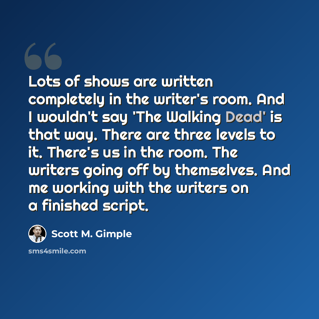 “Lots of shows are written completely in the writer's room. And I wouldn't say 'The Walking Dead' is that way. There are three levels to it. There's us in the room. The writers going off by themselves. And me working with the writers on a finished script.” quote by Scott M. Gimple