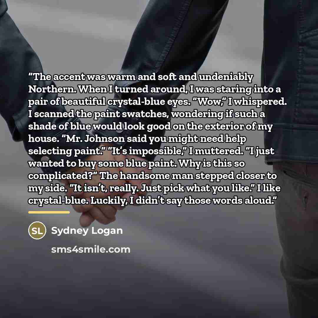 “The accent was warm and soft and undeniably Northern. When I turned around, I was staring into a pair of beautiful crystal-blue eyes. “Wow,” I whispered. I scanned the paint swatches, wondering if such a shade of blue would look good on the exterior of my house. “Mr. Johnson said you might need…” quote by Sydney Logan