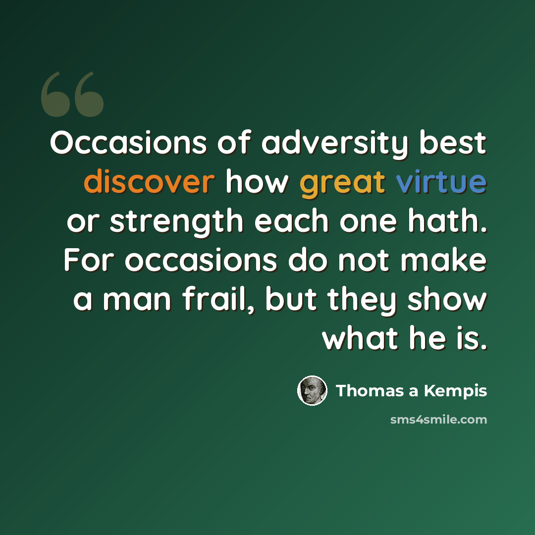 “Occasions of adversity best discover how great virtue or strength each one hath. For occasions do not make a man frail, but they show what he is.” quote by Thomas a Kempis