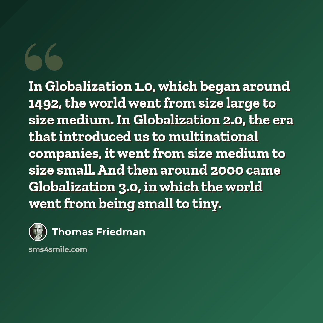 “In Globalization 1.0, which began around 1492, the world went from size large to size medium. In Globalization 2.0, the era that introduced us to multinational companies, it went from size medium to size small. And then around 2000 came Globalization 3.0, in which the world went from being small…” quote by Thomas Friedman