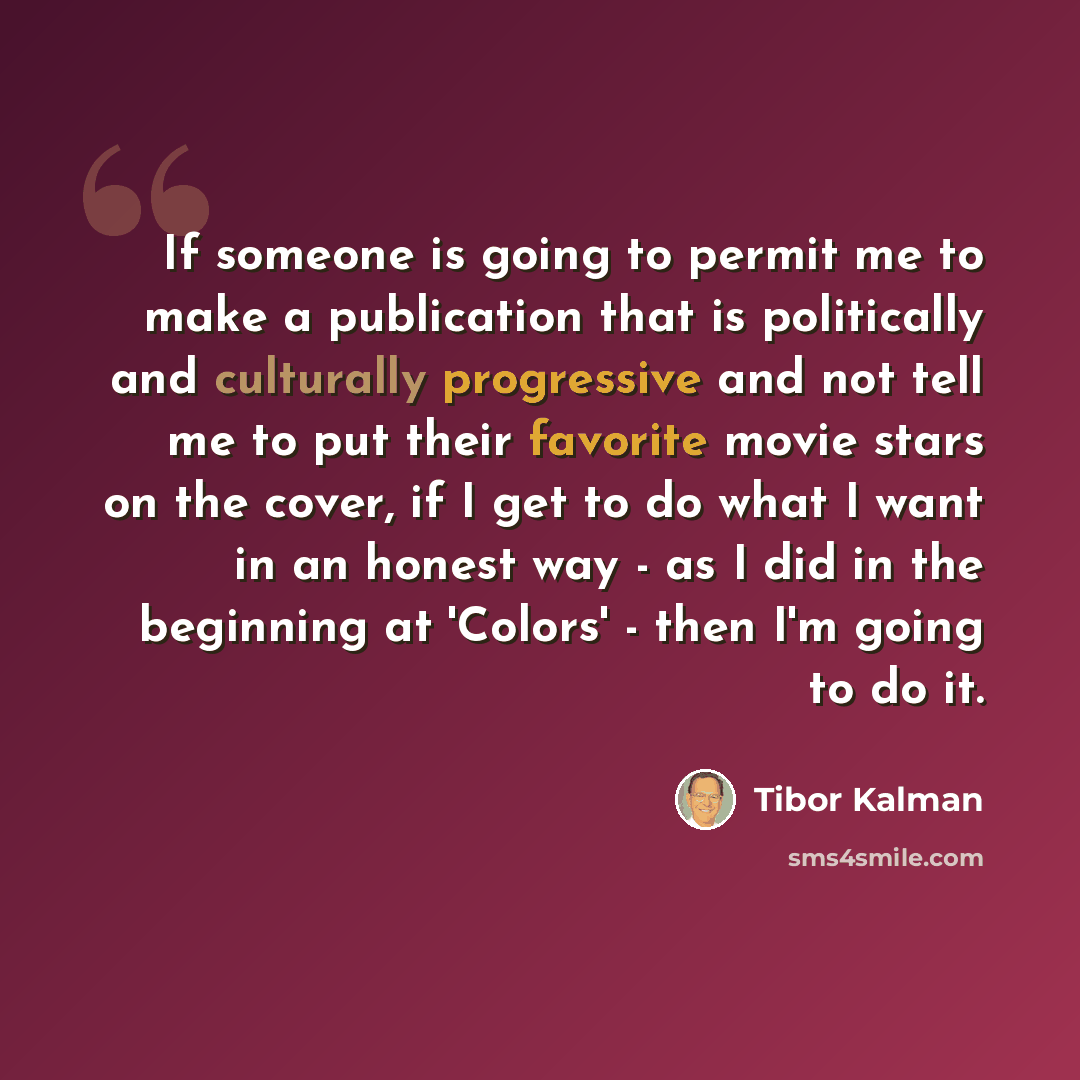 “If someone is going to permit me to make a publication that is politically and culturally progressive and not tell me to put their favorite movie stars on the cover, if I get to do what I want in an honest way - as I did in the beginning at 'Colors' - then I'm going to do it.” quote by Tibor Kalman