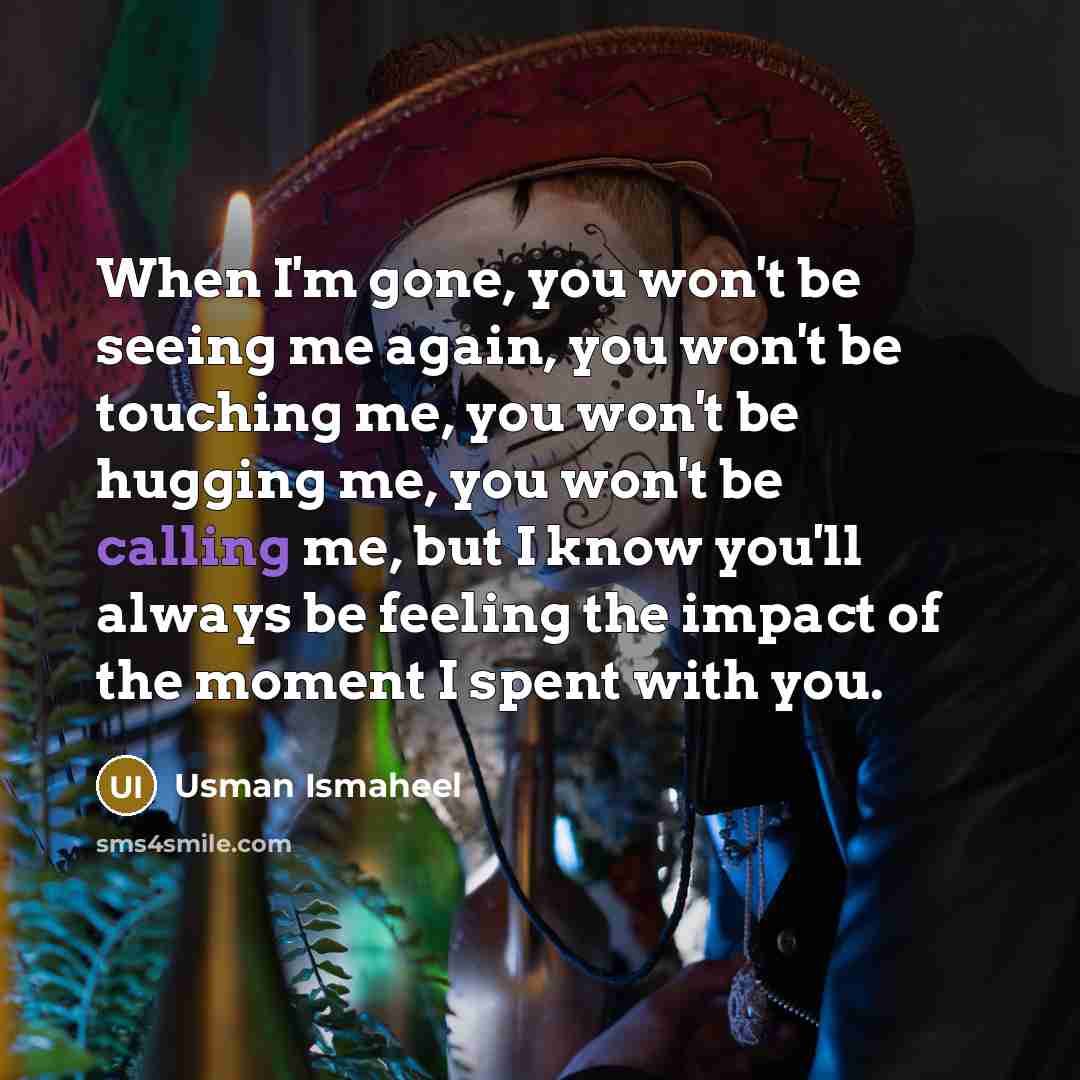 “When I'm gone, you won't be seeing me again, you won't be touching me, you won't be hugging me, you won't be calling me, but I know you'll always be feeling the impact of the moment I spent with you.” quote by Usman Ismaheel
