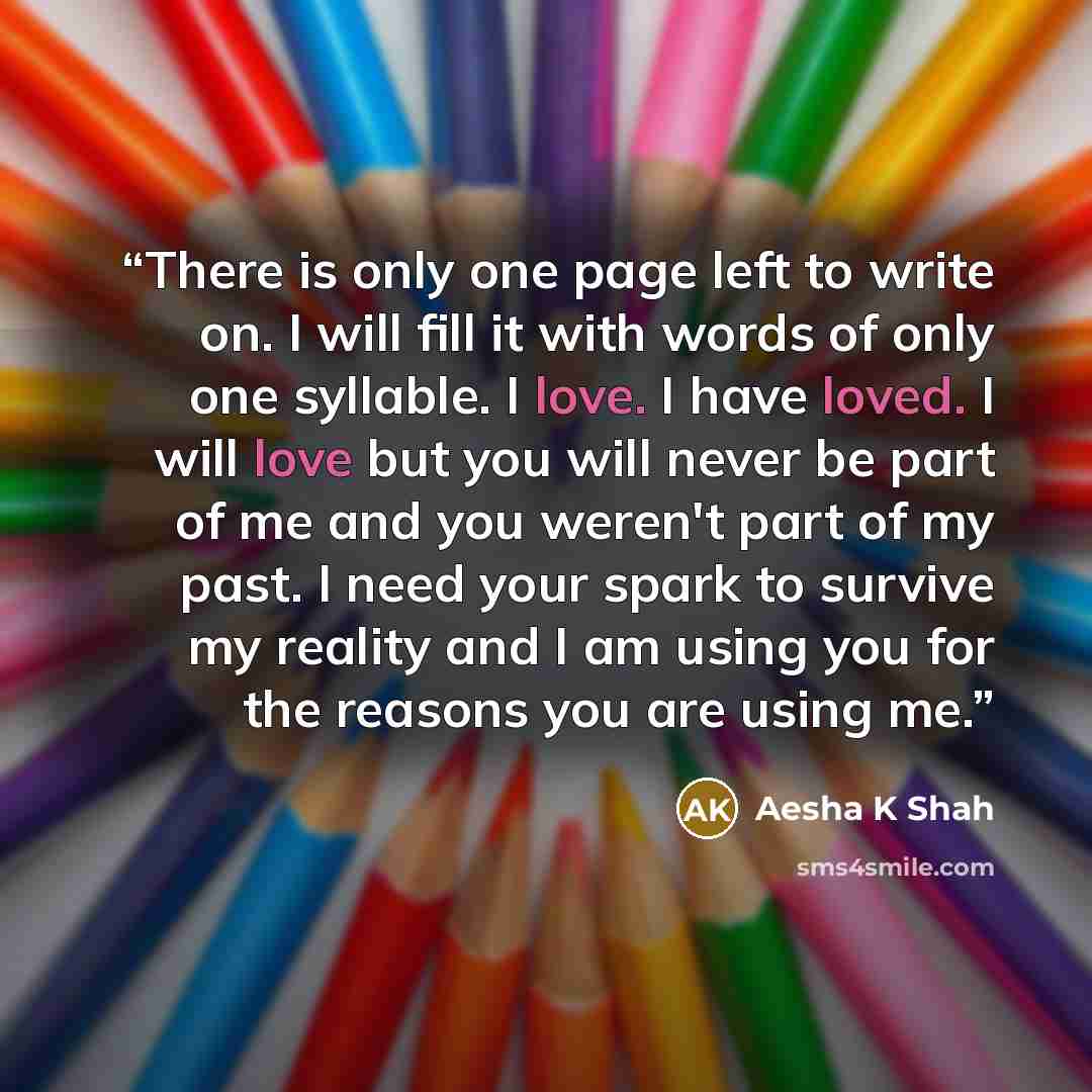 “There is only one page left to write on. I will fill it with words of only one syllable. I love. I have loved. I will love but you will never be part of me and you weren't part of my past. I need your spark to survive my reality and I am using you for the reasons you are using me.” quote by Aesha K Shah