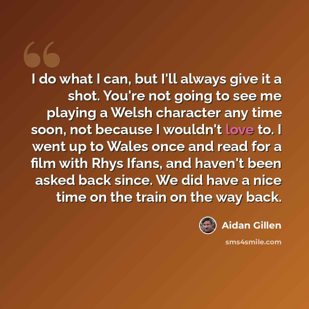“I do what I can, but I'll always give it a shot. You're not going to see me playing a Welsh character any time soon, not because I wouldn't love to. I went up to Wales once and read for a film with Rhys Ifans, and haven't been asked back since. We did have a nice time on the train on the way back.” quote by Aidan Gillen