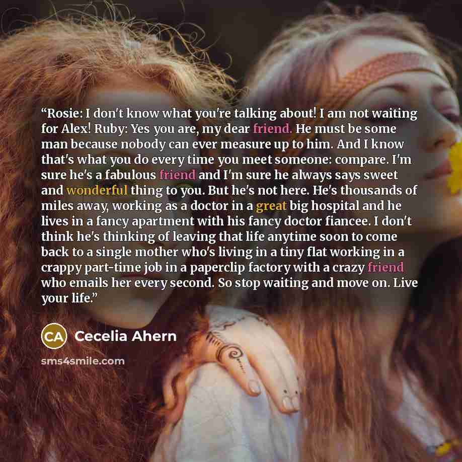 “Rosie: I don't know what you're talking about! I am not waiting for Alex! Ruby: Yes you are, my dear friend. He must be some man because nobody can ever measure up to him. And I know that's what you do every time you meet someone: compare. I'm sure he's a fabulous friend and I'm sure he always…” quote by Cecelia Ahern