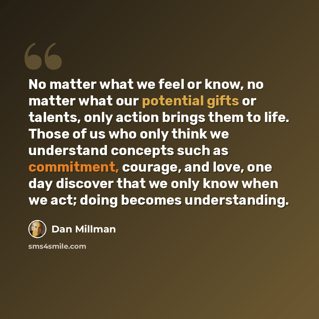 “No matter what we feel or know, no matter what our potential gifts or talents, only action brings them to life. Those of us who only think we understand concepts such as commitment, courage, and love, one day discover that we only know when we act; doing becomes understanding.” quote by Dan Millman