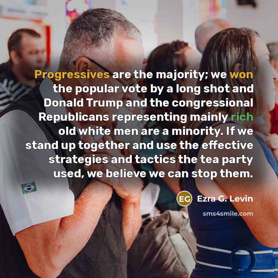 “Progressives are the majority; we won the popular vote by a long shot and Donald Trump and the congressional Republicans representing mainly rich old white men are a minority. If we stand up together and use the effective strategies and tactics the tea party used, we believe we can stop them.” quote by Ezra G. Levin