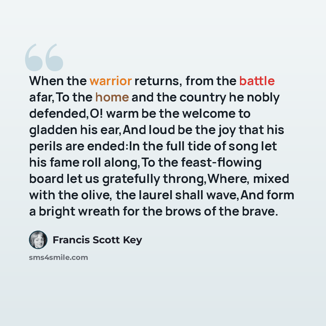“When the warrior returns, from the battle afar,To the home and the country he nobly defended,O! warm be the welcome to gladden his ear,And loud be the joy that his perils are ended:In the full tide of song let his fame roll along,To the feast-flowing board let us gratefully throng,Where, mixed…” quote by Francis Scott Key