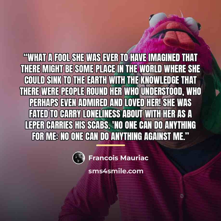“What a fool she was ever to have imagined that there might be some place in the world where she could sink to the earth with the knowledge that there were people round her who understood, who perhaps even admired and loved her! She was fated to carry loneliness about with her as a leper carries…” quote by François Mauriac
