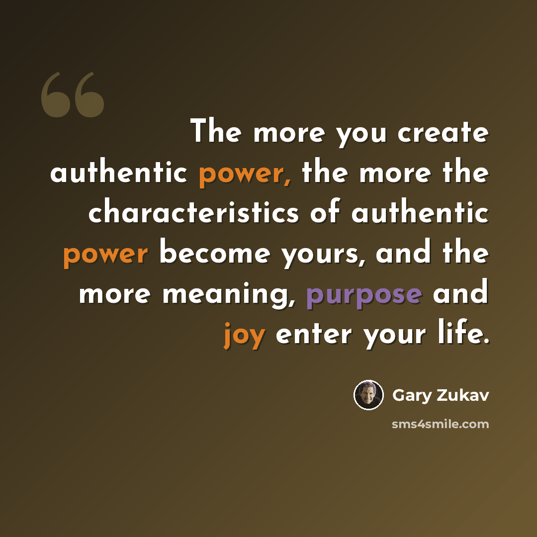 “The more you create authentic power, the more the characteristics of authentic power become yours, and the more meaning, purpose and joy enter your life.” quote by Gary Zukav