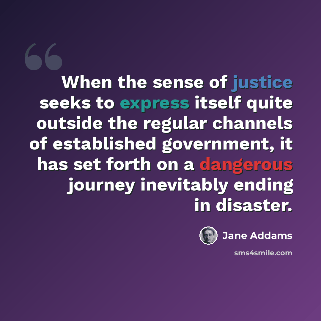 “When the sense of justice seeks to express itself quite outside the regular channels of established government, it has set forth on a dangerous journey inevitably ending in disaster.” quote by Jane Addams