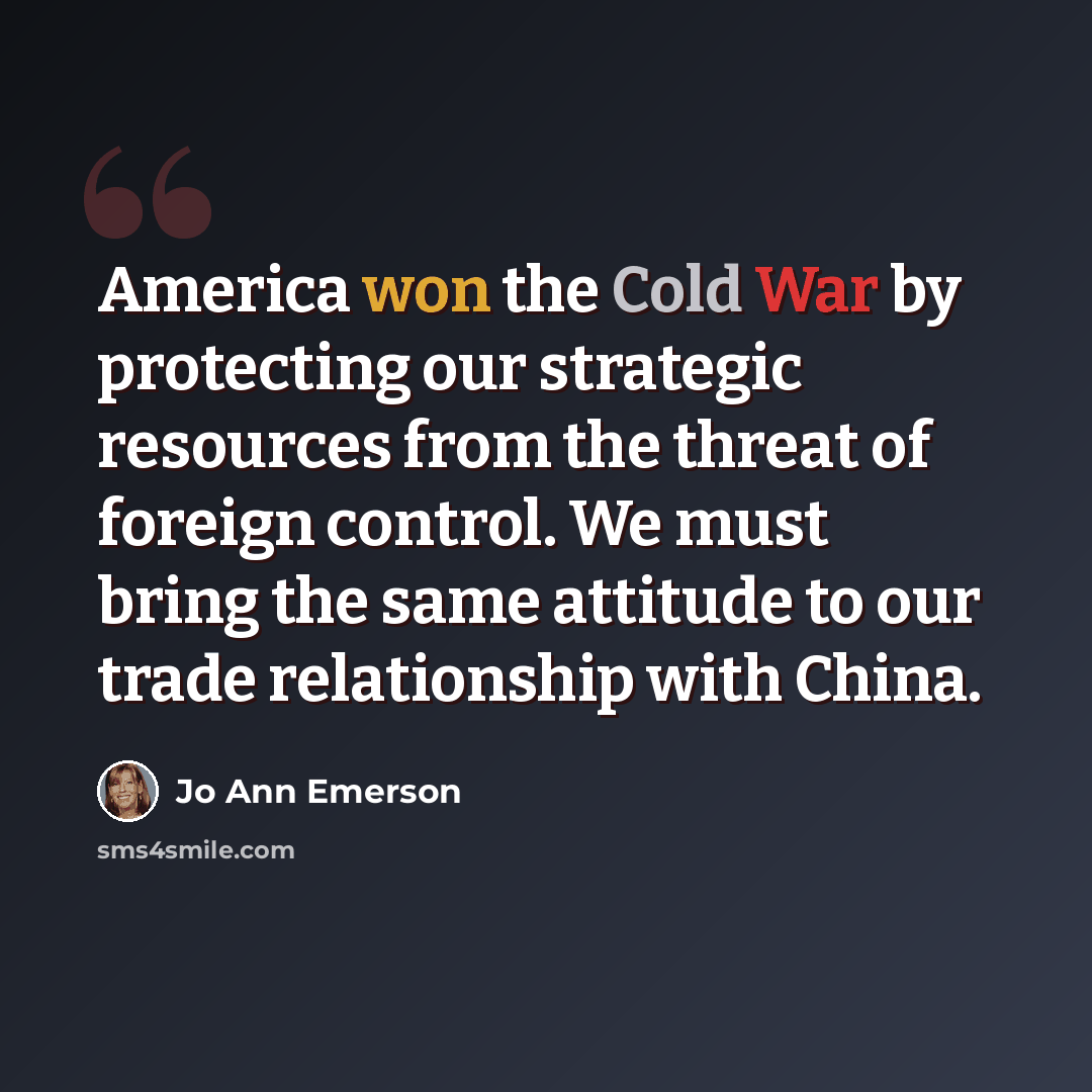 “America won the Cold War by protecting our strategic resources from the threat of foreign control. We must bring the same attitude to our trade relationship with China.” quote by Jo Ann Emerson