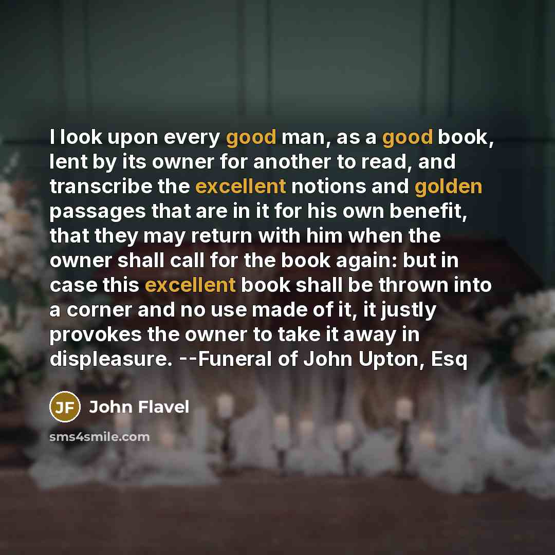 “I look upon every good man, as a good book, lent by its owner for another to read, and transcribe the excellent notions and golden passages that are in it for his own benefit, that they may return with him when the owner shall call for the book again: but in case this excellent book shall be…” quote by John Flavel