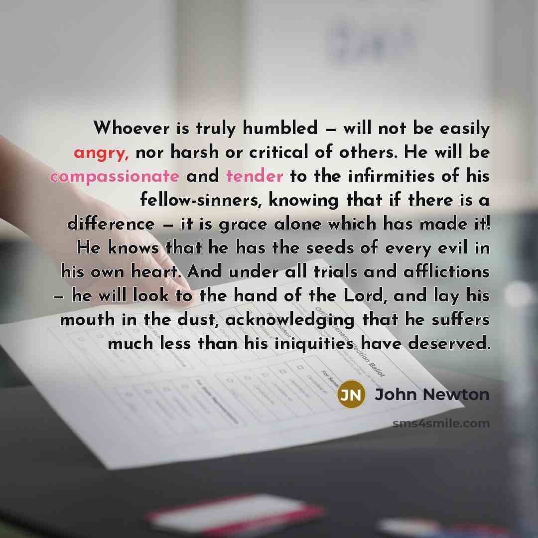 “Whoever is truly humbled — will not be easily angry, nor harsh or critical of others. He will be compassionate and tender to the infirmities of his fellow-sinners, knowing that if there is a difference — it is grace alone which has made it! He knows that he has the seeds of every evil in his own…” quote by John Newton