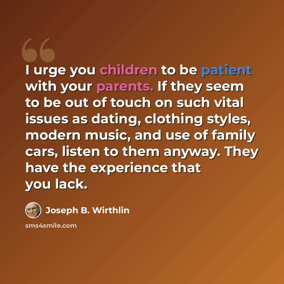 “I urge you children to be patient with your parents. If they seem to be out of touch on such vital issues as dating, clothing styles, modern music, and use of family cars, listen to them anyway. They have the experience that you lack.” quote by Joseph B. Wirthlin