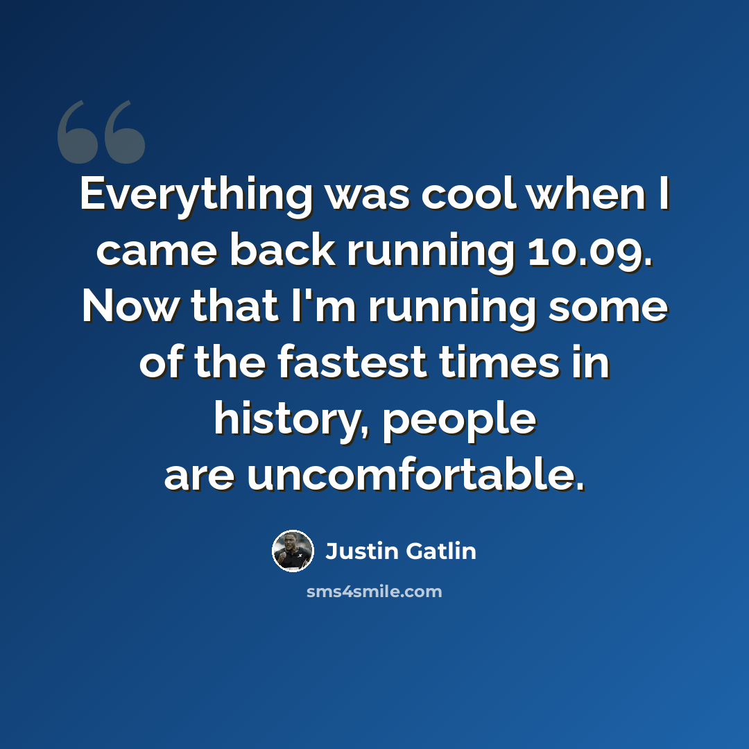 “Everything was cool when I came back running 10.09. Now that I'm running some of the fastest times in history, people are uncomfortable.” quote by Justin Gatlin