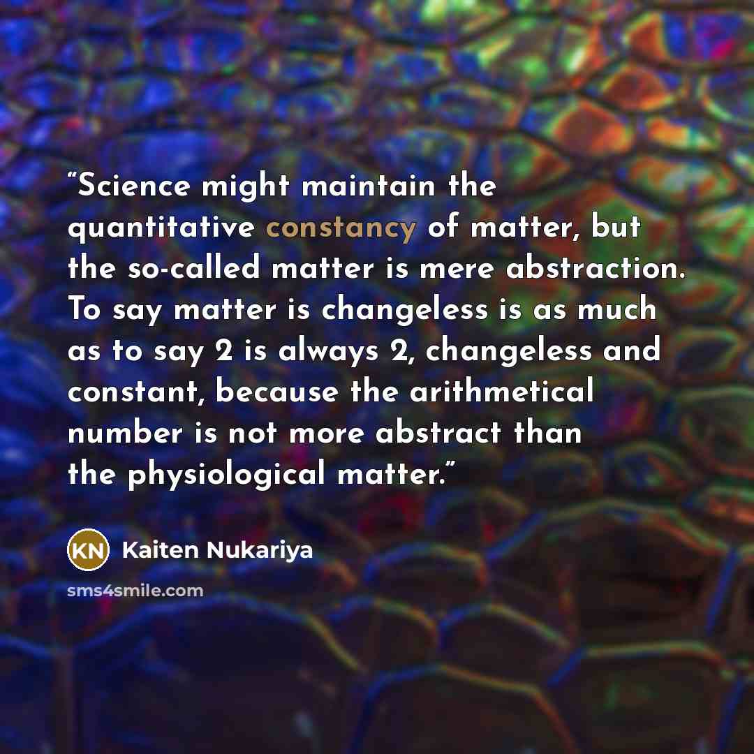 “Science might maintain the quantitative constancy of matter, but the so-called matter is mere abstraction. To say matter is changeless is as much as to say 2 is always 2, changeless and constant, because the arithmetical number is not more abstract than the physiological matter.” quote by Kaiten Nukariya