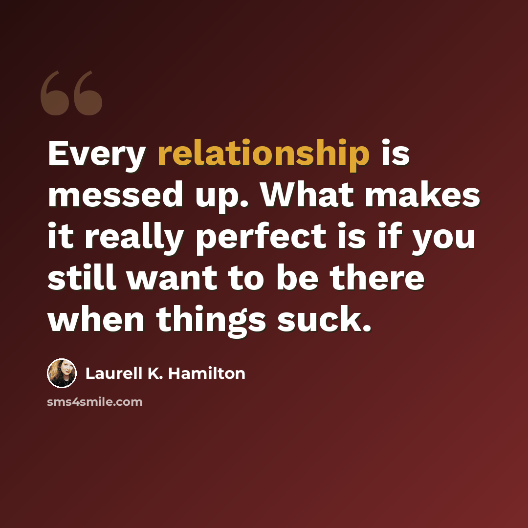 “Every relationship is messed up. What makes it really perfect is if you still want to be there when things suck.” quote by Laurell K. Hamilton
