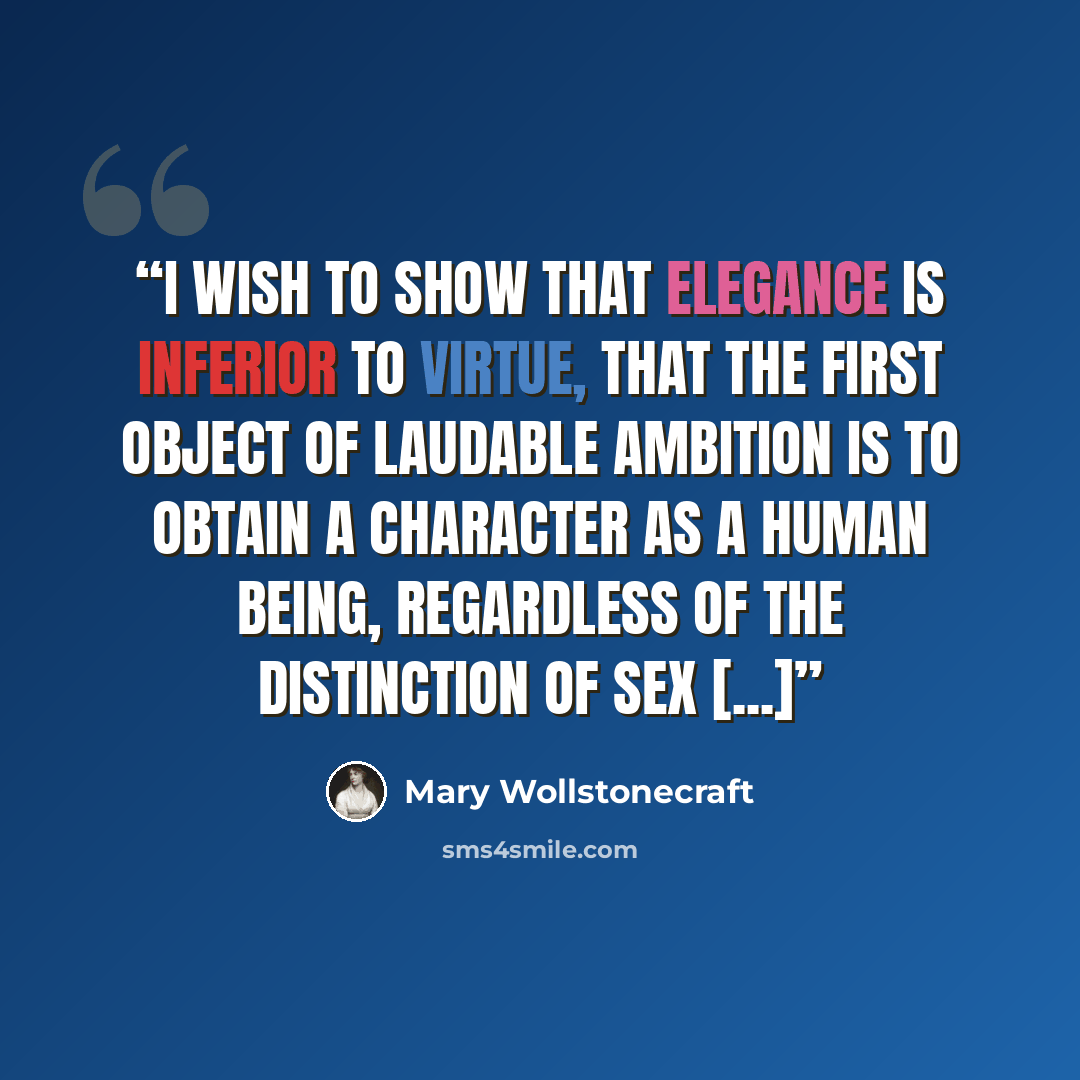 “I wish to show that elegance is inferior to virtue, that the first object of laudable ambition is to obtain a character as a human being, regardless of the distinction of sex [...]” quote by Mary Wollstonecraft