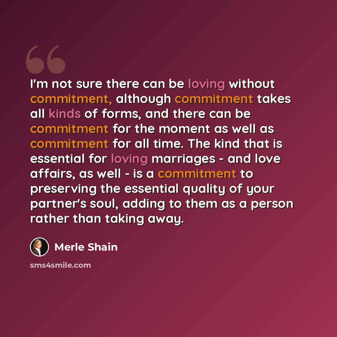“I'm not sure there can be loving without commitment, although commitment takes all kinds of forms, and there can be commitment for the moment as well as commitment for all time. The kind that is essential for loving marriages - and love affairs, as well - is a commitment to preserving the…” quote by Merle Shain
