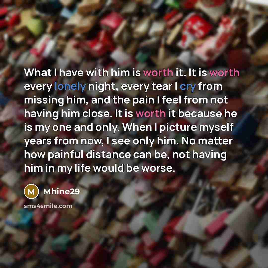 “What I have with him is worth it. It is worth every lonely night, every tear I cry from missing him, and the pain I feel from not having him close. It is worth it because he is my one and only. When I picture myself years from now, I see only him. No matter how painful distance can be, not having…” quote by Mhine29
