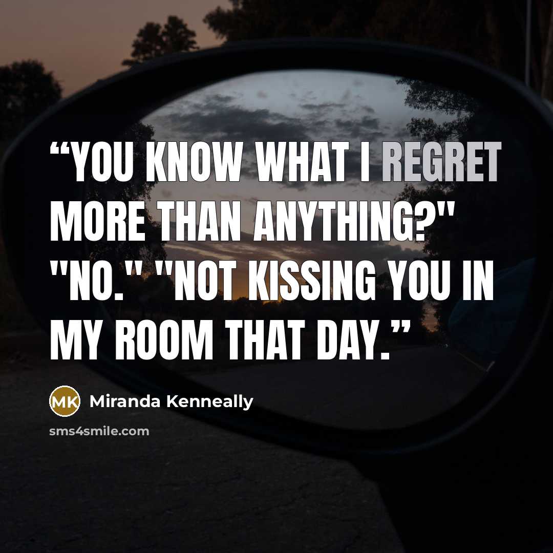 “You know what I regret more than anything?" "No." "Not kissing you in my room that day.” quote by Miranda Kenneally