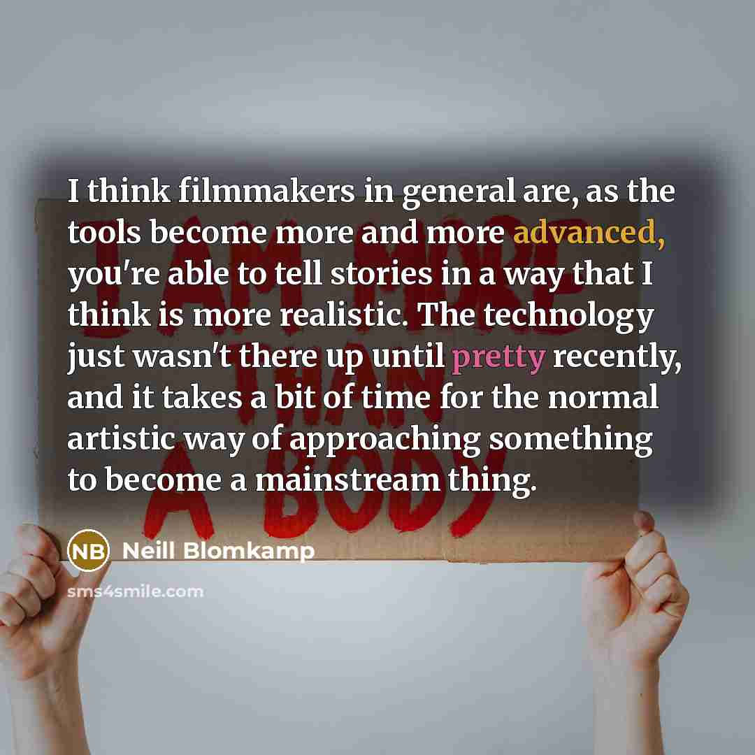 “I think filmmakers in general are, as the tools become more and more advanced, you're able to tell stories in a way that I think is more realistic. The technology just wasn't there up until pretty recently, and it takes a bit of time for the normal artistic way of approaching something to become a…” quote by Neill Blomkamp