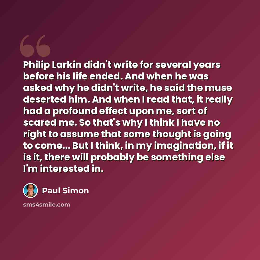 “Philip Larkin didn't write for several years before his life ended. And when he was asked why he didn't write, he said the muse deserted him. And when I read that, it really had a profound effect upon me, sort of scared me. So that's why I think I have no right to assume that some thought is going…” quote by Paul Simon