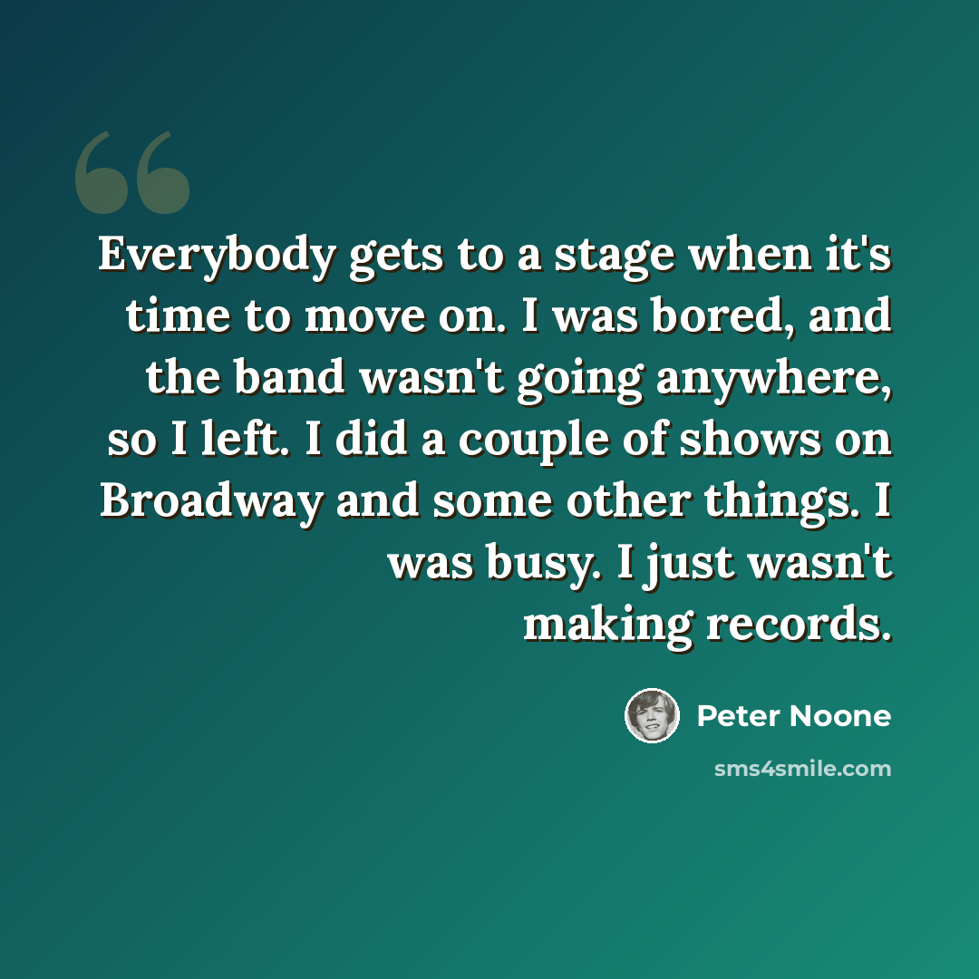 “Everybody gets to a stage when it's time to move on. I was bored, and the band wasn't going anywhere, so I left. I did a couple of shows on Broadway and some other things. I was busy. I just wasn't making records.” quote by Peter Noone