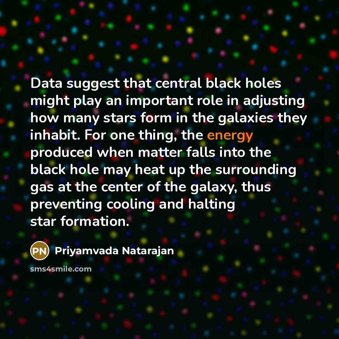 “Data suggest that central black holes might play an important role in adjusting how many stars form in the galaxies they inhabit. For one thing, the energy produced when matter falls into the black hole may heat up the surrounding gas at the center of the galaxy, thus preventing cooling and…” quote by Priyamvada Natarajan