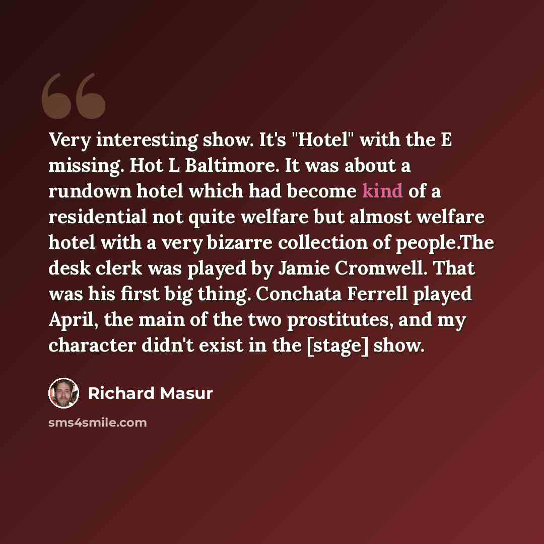 “Very interesting show. It's "Hotel" with the E missing. Hot L Baltimore. It was about a rundown hotel which had become kind of a residential not quite welfare but almost welfare hotel with a very bizarre collection of people.The desk clerk was played by Jamie Cromwell. That was his first big…” quote by Richard Masur