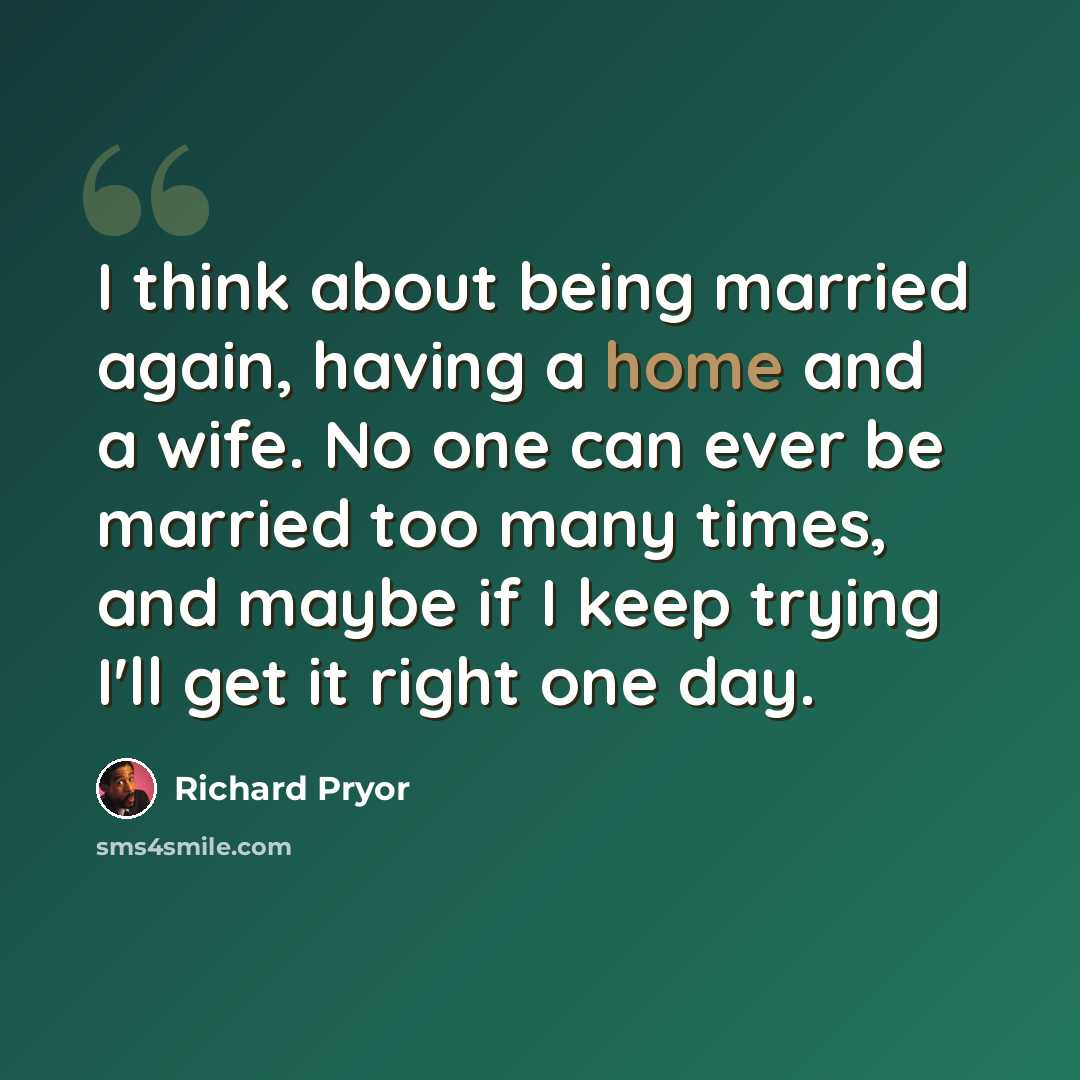 “I think about being married again, having a home and a wife. No one can ever be married too many times, and maybe if I keep trying I'll get it right one day.” quote by Richard Pryor