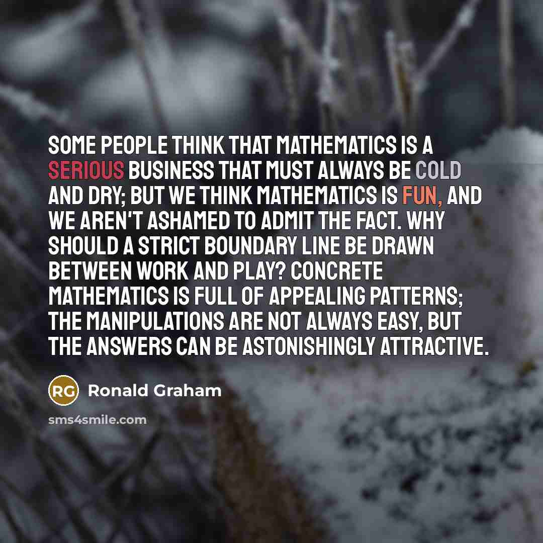 “Some people think that mathematics is a serious business that must always be cold and dry; but we think mathematics is fun, and we aren't ashamed to admit the fact. Why should a strict boundary line be drawn between work and play? Concrete mathematics is full of appealing patterns; the…” quote by Ronald Graham
