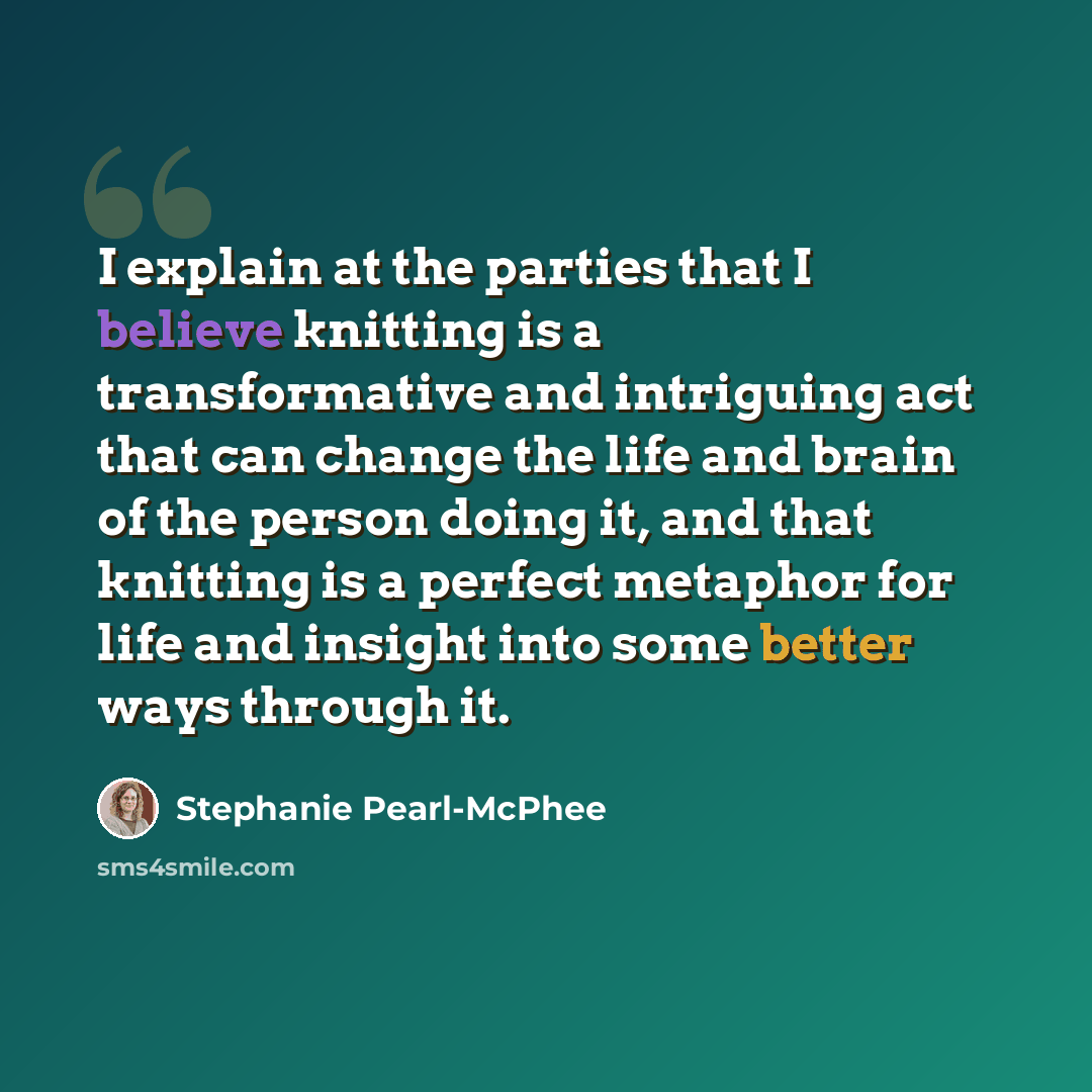 “I explain at the parties that I believe knitting is a transformative and intriguing act that can change the life and brain of the person doing it, and that knitting is a perfect metaphor for life and insight into some better ways through it.” quote by Stephanie Pearl-McPhee