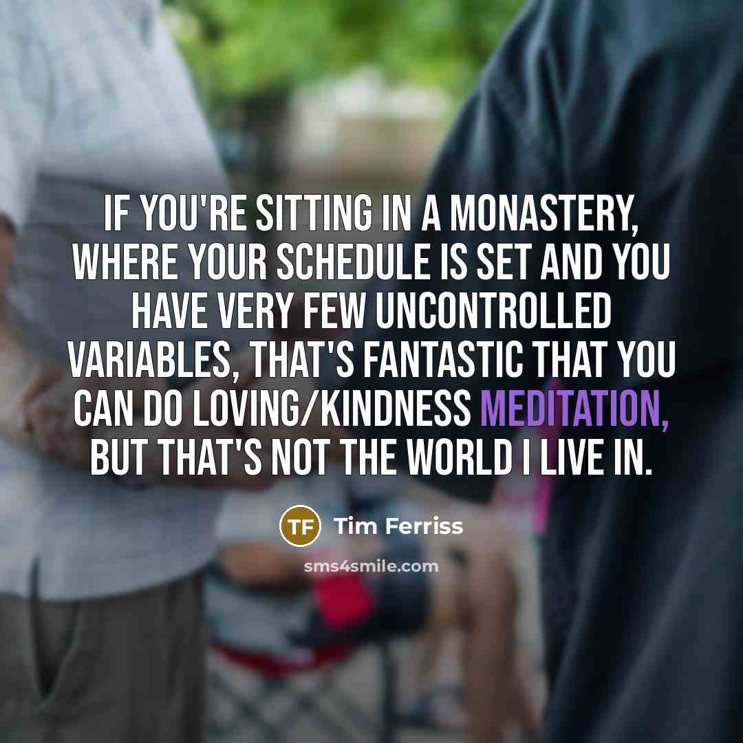 “If you're sitting in a monastery, where your schedule is set and you have very few uncontrolled variables, that's fantastic that you can do loving/kindness meditation, but that's not the world I live in.” quote by Tim Ferriss