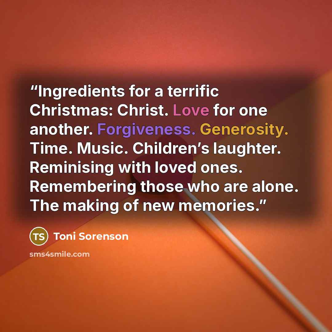 “Ingredients for a terrific Christmas: Christ. Love for one another. Forgiveness. Generosity. Time. Music. Children’s laughter. Reminising with loved ones. Remembering those who are alone. The making of new memories.” quote by Toni Sorenson