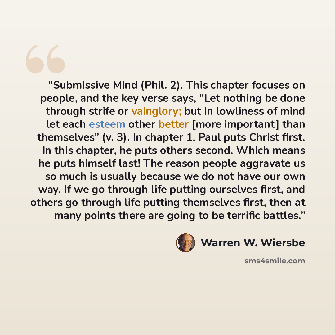 “Submissive Mind (Phil. 2). This chapter focuses on people, and the key verse says, “Let nothing be done through strife or vainglory; but in lowliness of mind let each esteem other better [more important] than themselves” (v. 3). In chapter 1, Paul puts Christ first. In this chapter, he puts others…” quote by Warren W. Wiersbe