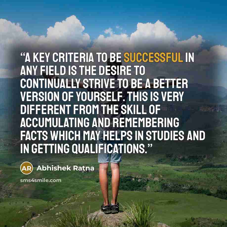 “A key criteria to be successful in any field is the desire to continually strive to be a better version of yourself. This is very different from the skill of accumulating and remembering facts which may helps in studies and in getting qualifications.” quote by Abhishek Ratna