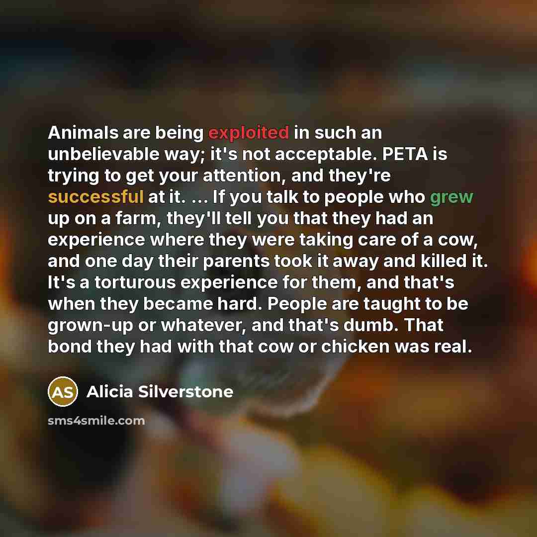 “Animals are being exploited in such an unbelievable way; it's not acceptable. PETA is trying to get your attention, and they're successful at it. ... If you talk to people who grew up on a farm, they'll tell you that they had an experience where they were taking care of a cow, and one day their…” quote by Alicia Silverstone