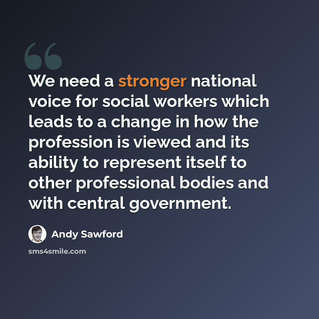 “We need a stronger national voice for social workers which leads to a change in how the profession is viewed and its ability to represent itself to other professional bodies and with central government.” quote by Andy Sawford