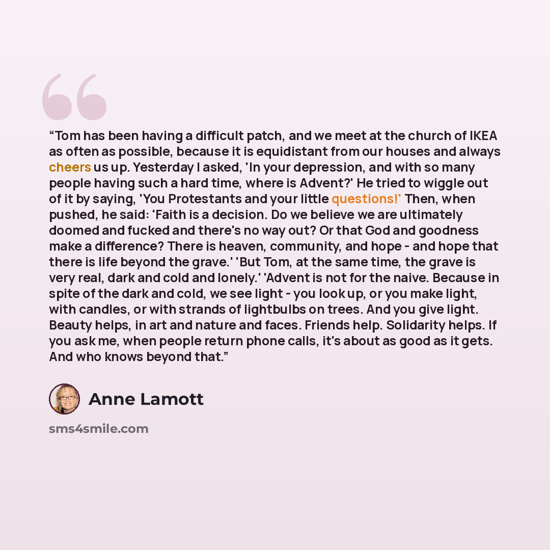 “Tom has been having a difficult patch, and we meet at the church of IKEA as often as possible, because it is equidistant from our houses and always cheers us up. Yesterday I asked, 'In your depression, and with so many people having such a hard time, where is Advent?' He tried to wiggle out of it…” quote by Anne Lamott