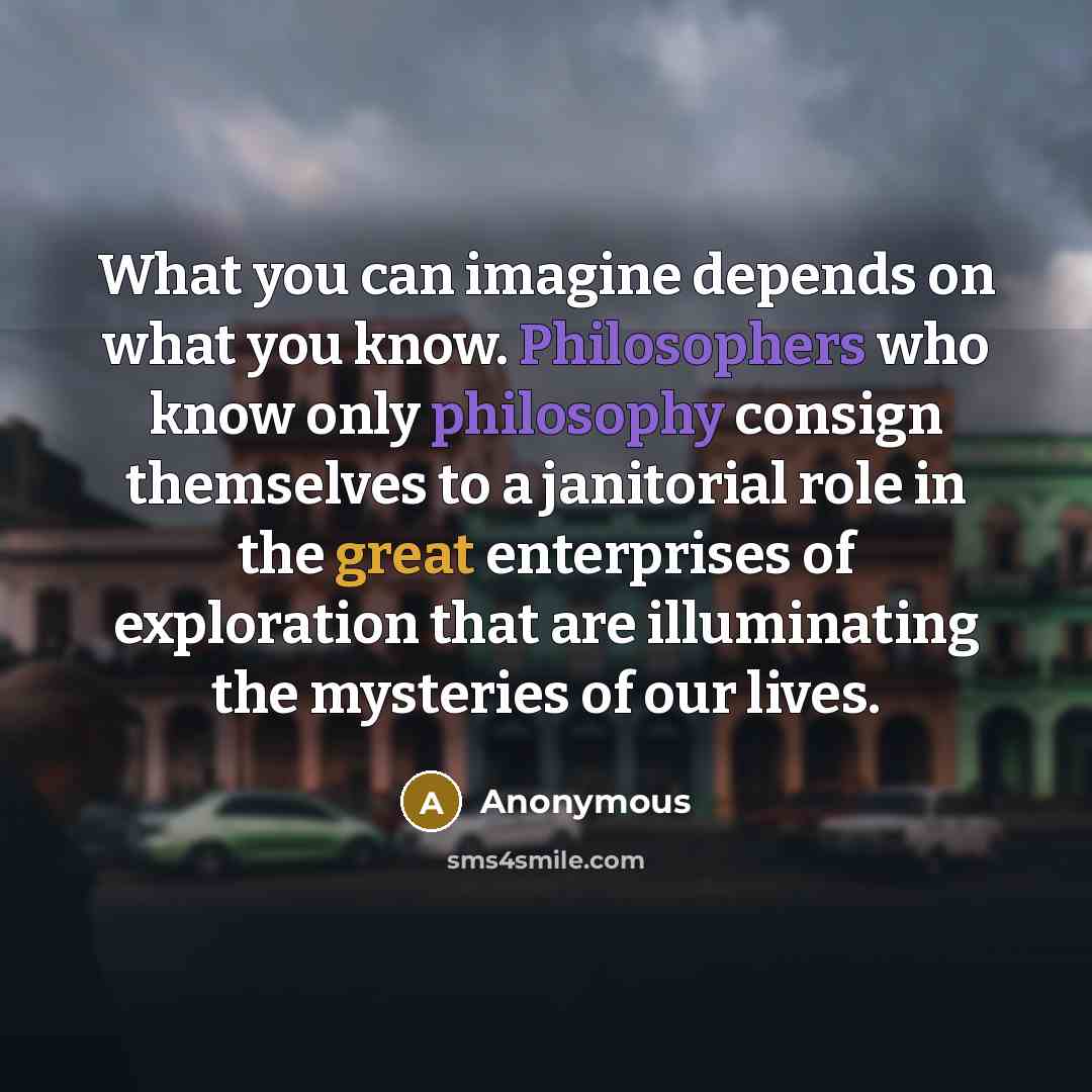 “What you can imagine depends on what you know. Philosophers who know only philosophy consign themselves to a janitorial role in the great enterprises of exploration that are illuminating the mysteries of our lives.” quote by Anonymous